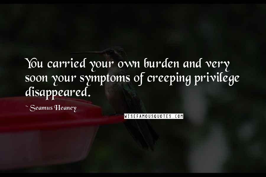 Seamus Heaney Quotes: You carried your own burden and very soon your symptoms of creeping privilege disappeared.