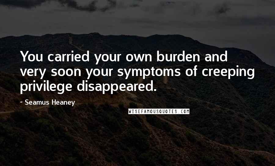Seamus Heaney Quotes: You carried your own burden and very soon your symptoms of creeping privilege disappeared.