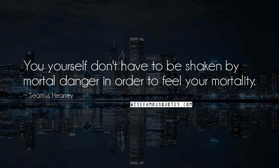 Seamus Heaney Quotes: You yourself don't have to be shaken by mortal danger in order to feel your mortality.