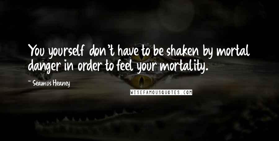 Seamus Heaney Quotes: You yourself don't have to be shaken by mortal danger in order to feel your mortality.