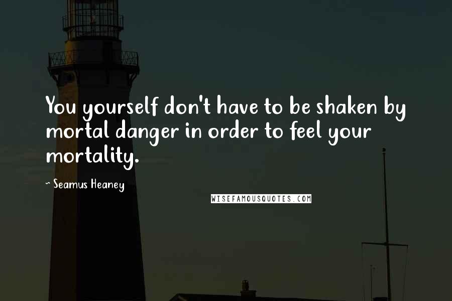 Seamus Heaney Quotes: You yourself don't have to be shaken by mortal danger in order to feel your mortality.