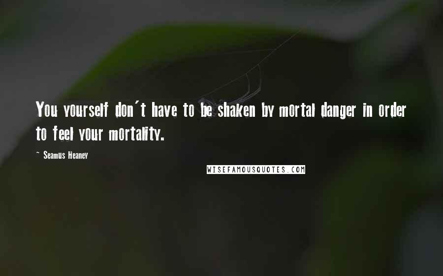 Seamus Heaney Quotes: You yourself don't have to be shaken by mortal danger in order to feel your mortality.