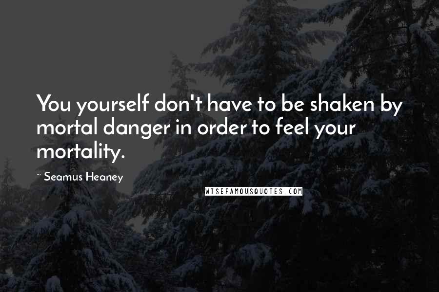 Seamus Heaney Quotes: You yourself don't have to be shaken by mortal danger in order to feel your mortality.