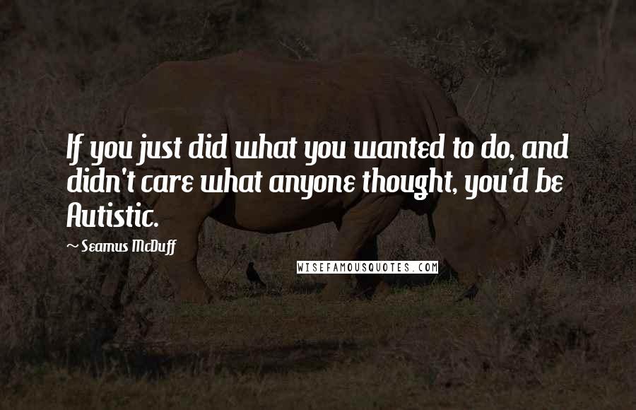 Seamus McDuff Quotes: If you just did what you wanted to do, and didn't care what anyone thought, you'd be Autistic.