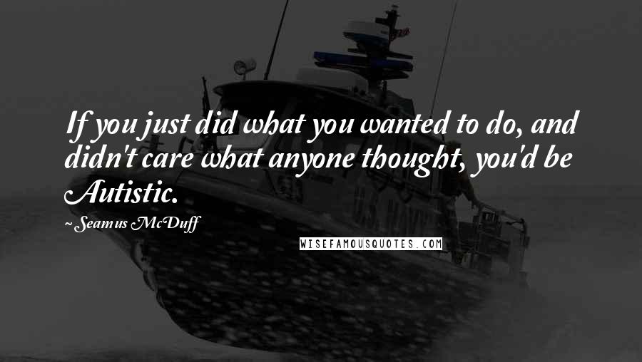 Seamus McDuff Quotes: If you just did what you wanted to do, and didn't care what anyone thought, you'd be Autistic.