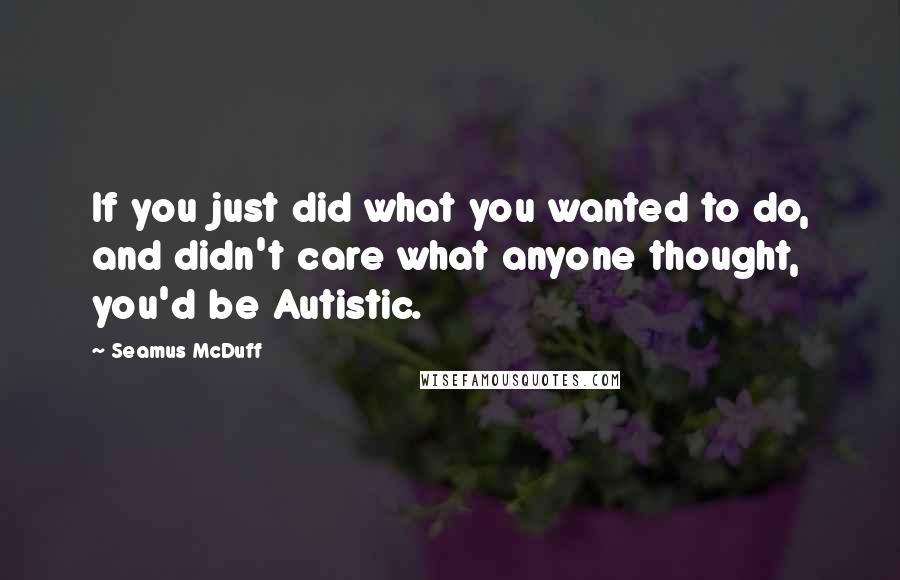 Seamus McDuff Quotes: If you just did what you wanted to do, and didn't care what anyone thought, you'd be Autistic.