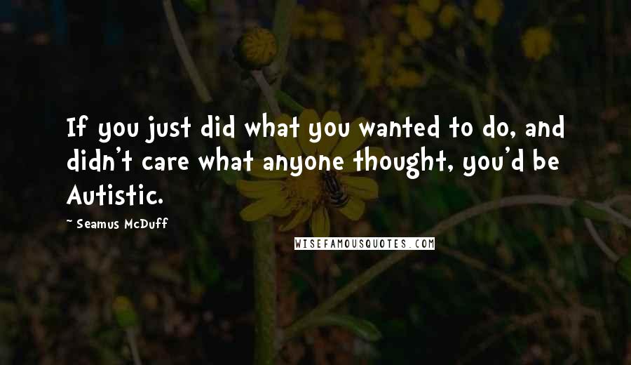 Seamus McDuff Quotes: If you just did what you wanted to do, and didn't care what anyone thought, you'd be Autistic.