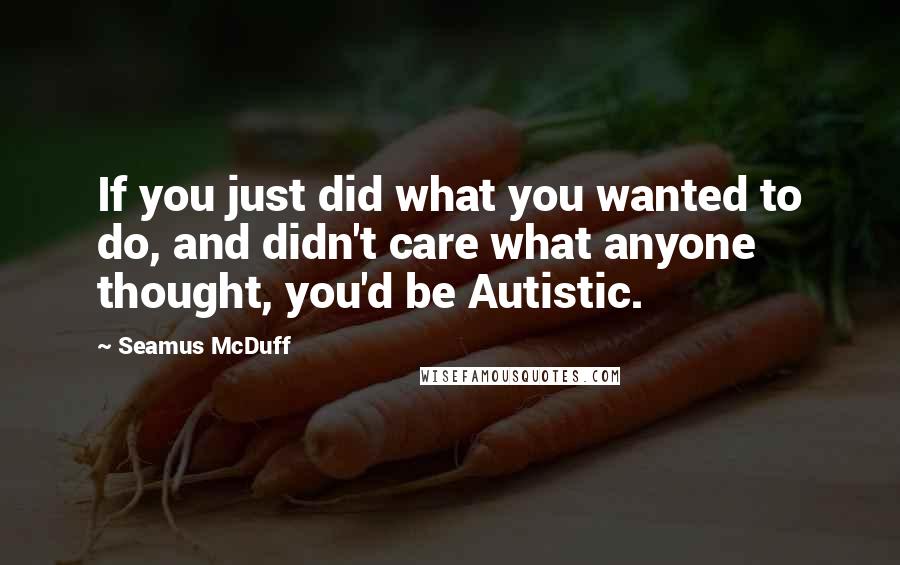 Seamus McDuff Quotes: If you just did what you wanted to do, and didn't care what anyone thought, you'd be Autistic.