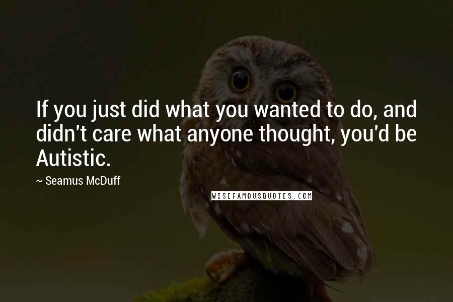 Seamus McDuff Quotes: If you just did what you wanted to do, and didn't care what anyone thought, you'd be Autistic.