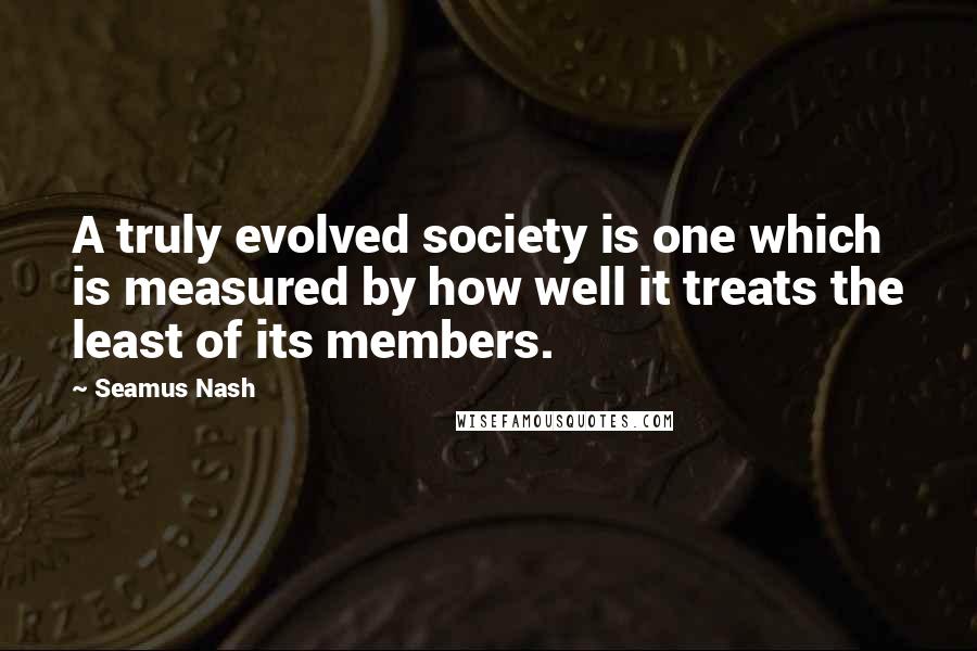 Seamus Nash Quotes: A truly evolved society is one which is measured by how well it treats the least of its members.
