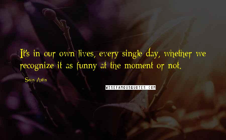 Sean Astin Quotes: It's in our own lives, every single day, whether we recognize it as funny at the moment or not.