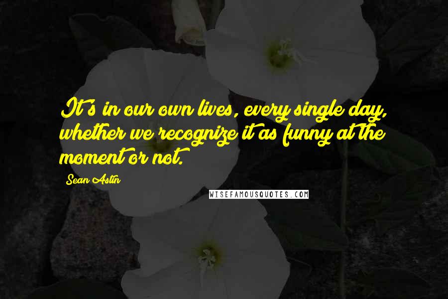 Sean Astin Quotes: It's in our own lives, every single day, whether we recognize it as funny at the moment or not.