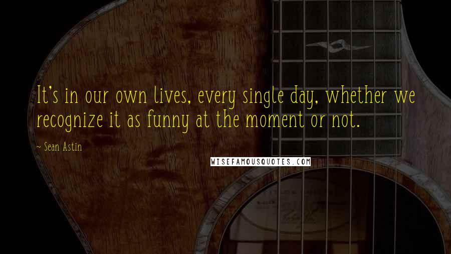 Sean Astin Quotes: It's in our own lives, every single day, whether we recognize it as funny at the moment or not.