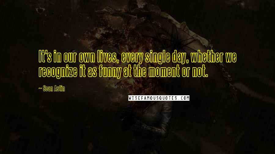 Sean Astin Quotes: It's in our own lives, every single day, whether we recognize it as funny at the moment or not.