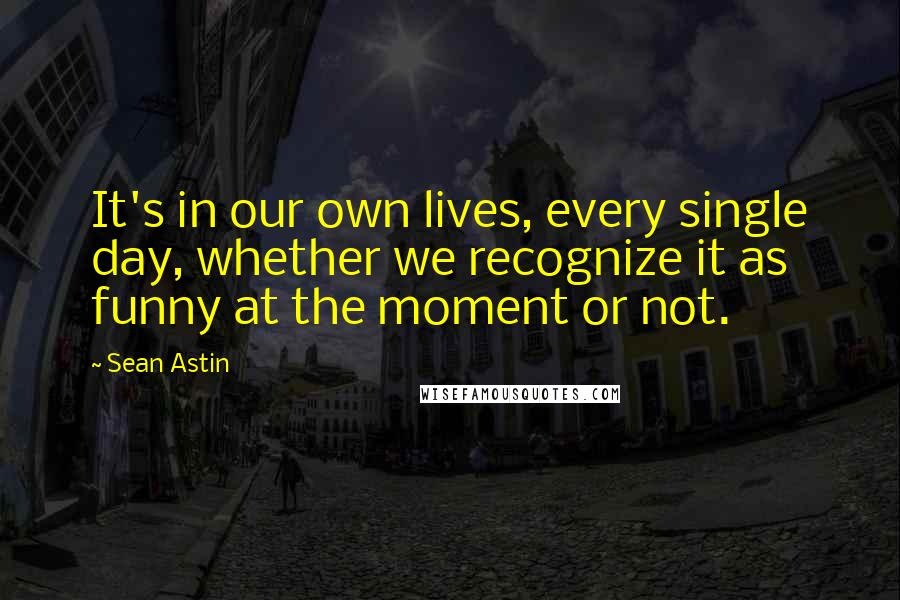 Sean Astin Quotes: It's in our own lives, every single day, whether we recognize it as funny at the moment or not.