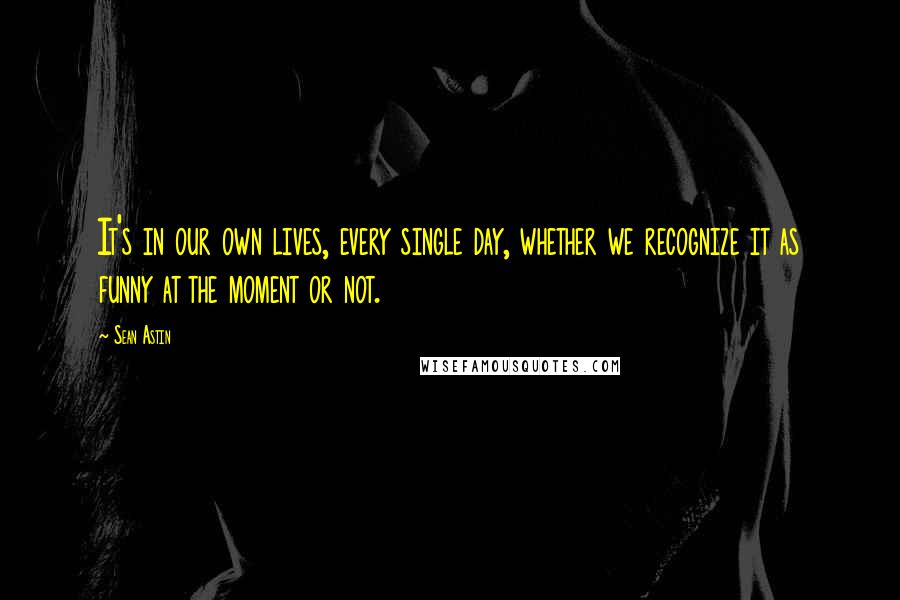 Sean Astin Quotes: It's in our own lives, every single day, whether we recognize it as funny at the moment or not.