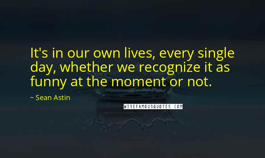 Sean Astin Quotes: It's in our own lives, every single day, whether we recognize it as funny at the moment or not.