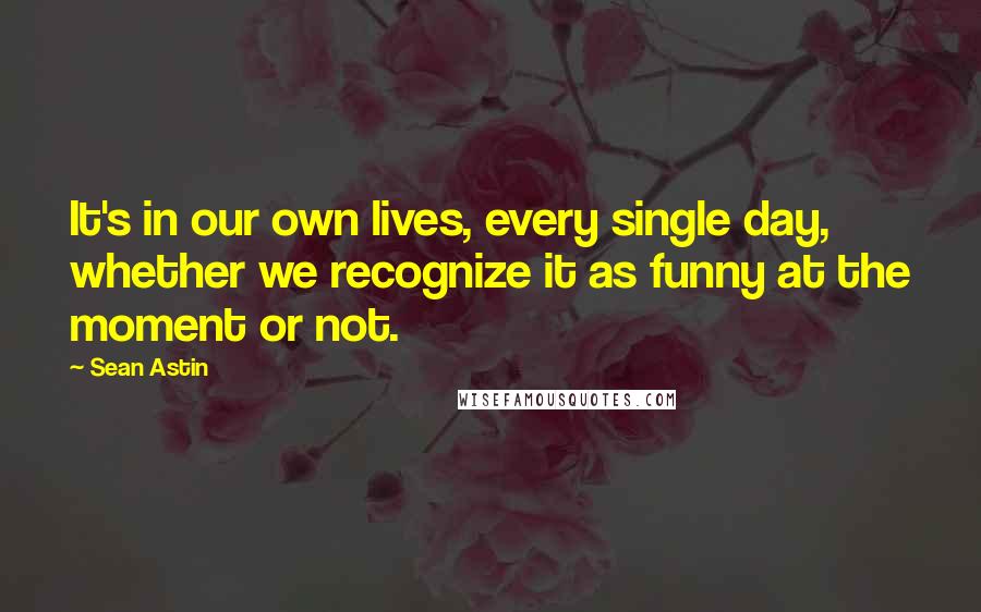 Sean Astin Quotes: It's in our own lives, every single day, whether we recognize it as funny at the moment or not.