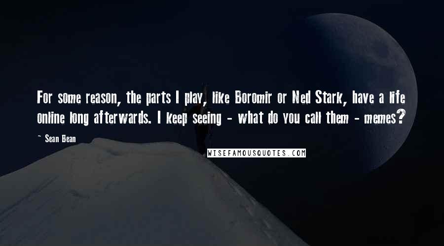 Sean Bean Quotes: For some reason, the parts I play, like Boromir or Ned Stark, have a life online long afterwards. I keep seeing - what do you call them - memes?