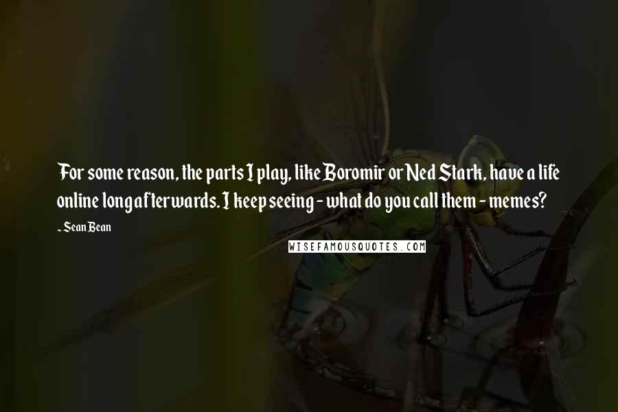 Sean Bean Quotes: For some reason, the parts I play, like Boromir or Ned Stark, have a life online long afterwards. I keep seeing - what do you call them - memes?