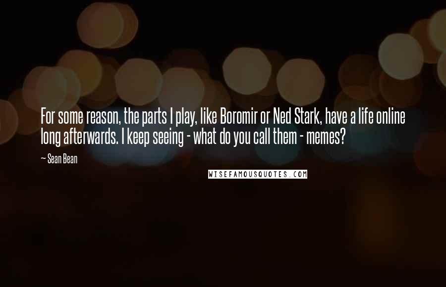 Sean Bean Quotes: For some reason, the parts I play, like Boromir or Ned Stark, have a life online long afterwards. I keep seeing - what do you call them - memes?