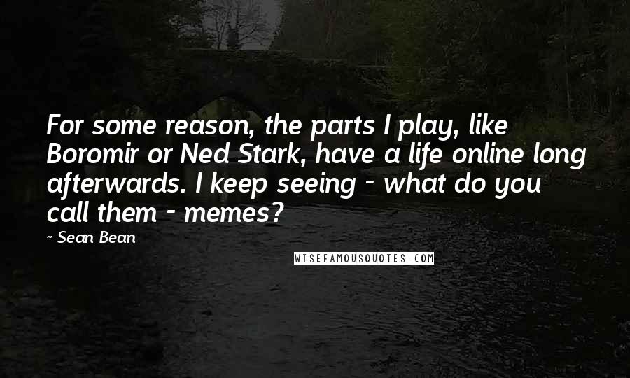 Sean Bean Quotes: For some reason, the parts I play, like Boromir or Ned Stark, have a life online long afterwards. I keep seeing - what do you call them - memes?