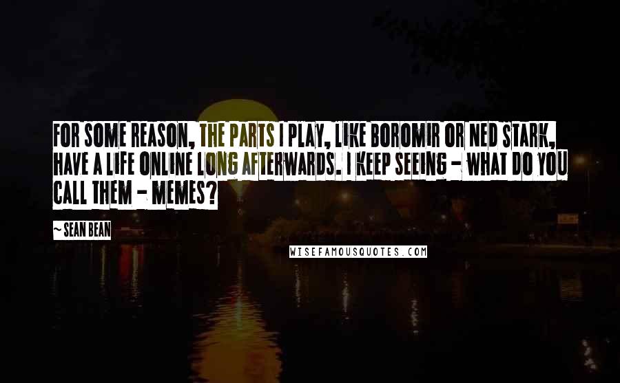 Sean Bean Quotes: For some reason, the parts I play, like Boromir or Ned Stark, have a life online long afterwards. I keep seeing - what do you call them - memes?