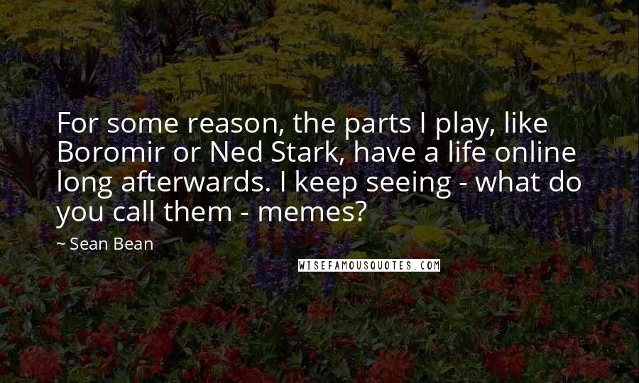 Sean Bean Quotes: For some reason, the parts I play, like Boromir or Ned Stark, have a life online long afterwards. I keep seeing - what do you call them - memes?