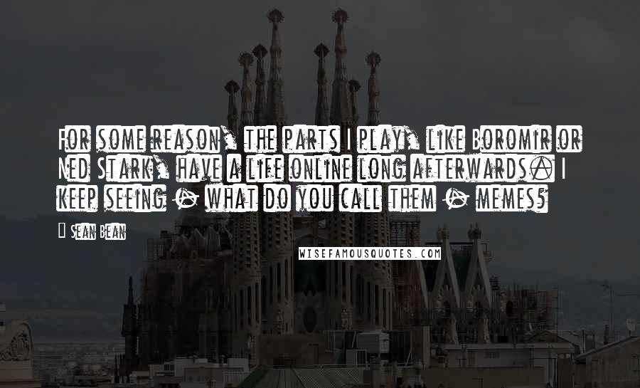 Sean Bean Quotes: For some reason, the parts I play, like Boromir or Ned Stark, have a life online long afterwards. I keep seeing - what do you call them - memes?