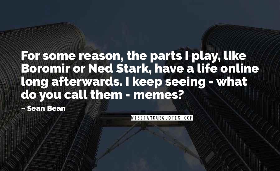 Sean Bean Quotes: For some reason, the parts I play, like Boromir or Ned Stark, have a life online long afterwards. I keep seeing - what do you call them - memes?