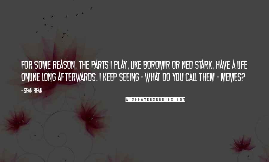 Sean Bean Quotes: For some reason, the parts I play, like Boromir or Ned Stark, have a life online long afterwards. I keep seeing - what do you call them - memes?