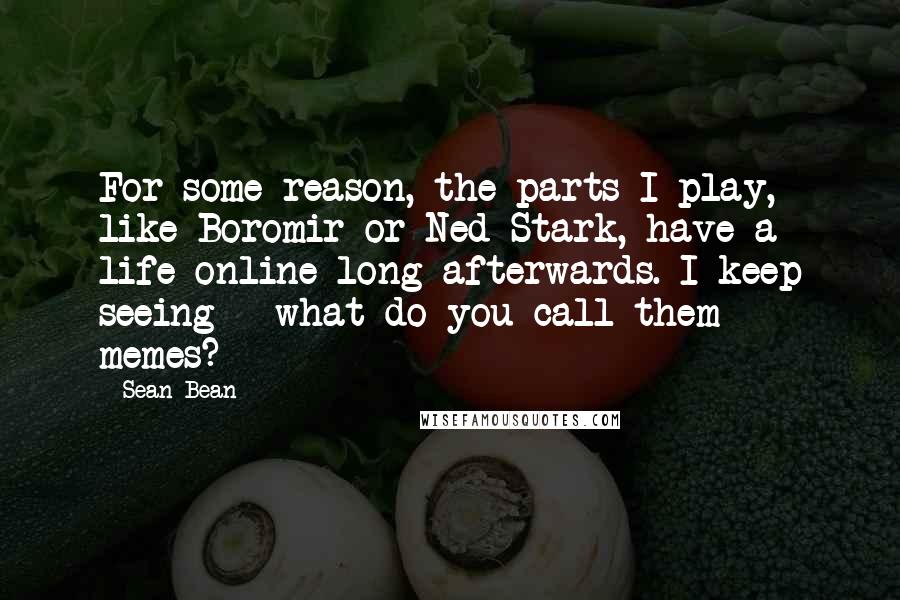 Sean Bean Quotes: For some reason, the parts I play, like Boromir or Ned Stark, have a life online long afterwards. I keep seeing - what do you call them - memes?