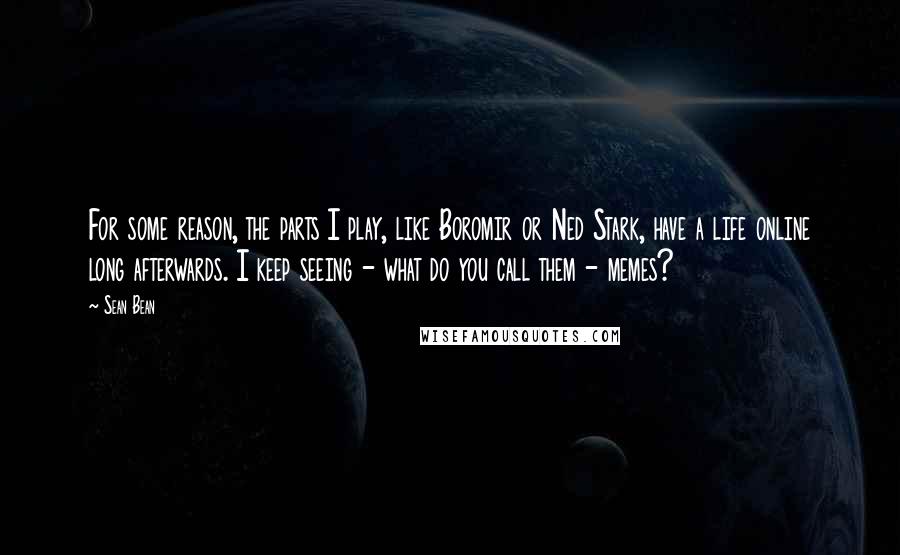 Sean Bean Quotes: For some reason, the parts I play, like Boromir or Ned Stark, have a life online long afterwards. I keep seeing - what do you call them - memes?