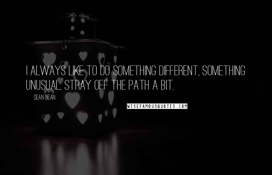 Sean Bean Quotes: I always like to do something different, something unusual, stray off the path a bit.