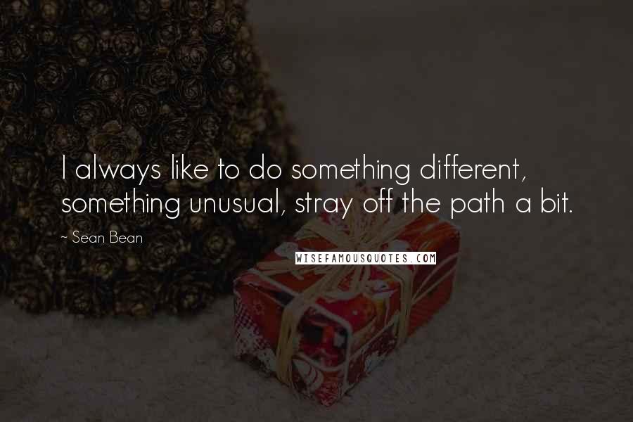 Sean Bean Quotes: I always like to do something different, something unusual, stray off the path a bit.