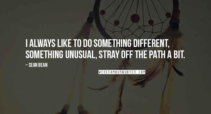 Sean Bean Quotes: I always like to do something different, something unusual, stray off the path a bit.