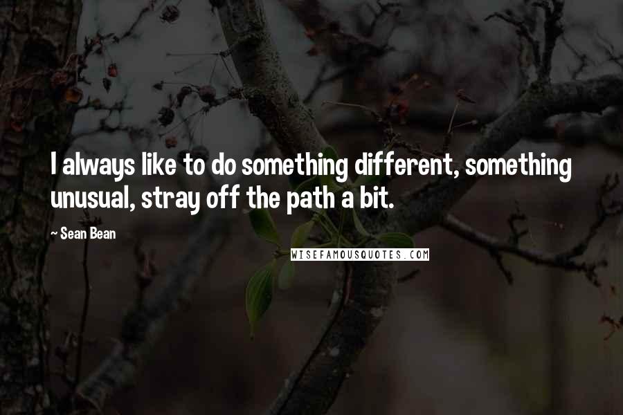 Sean Bean Quotes: I always like to do something different, something unusual, stray off the path a bit.