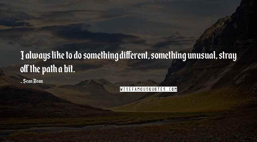 Sean Bean Quotes: I always like to do something different, something unusual, stray off the path a bit.