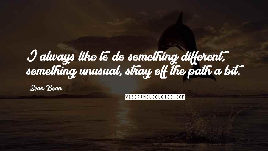 Sean Bean Quotes: I always like to do something different, something unusual, stray off the path a bit.