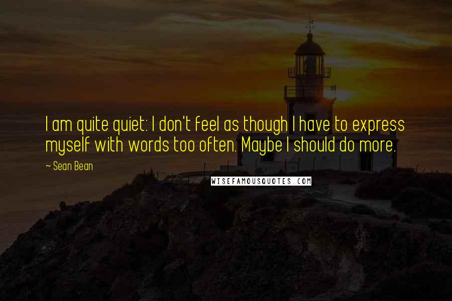 Sean Bean Quotes: I am quite quiet: I don't feel as though I have to express myself with words too often. Maybe I should do more.