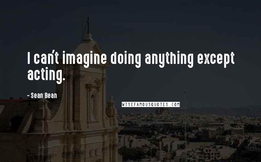 Sean Bean Quotes: I can't imagine doing anything except acting.