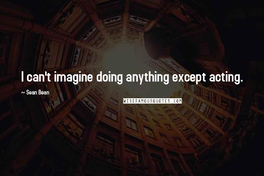 Sean Bean Quotes: I can't imagine doing anything except acting.