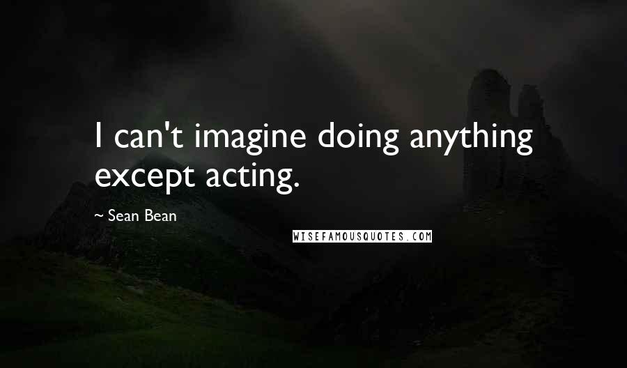 Sean Bean Quotes: I can't imagine doing anything except acting.