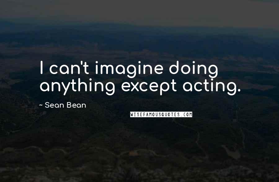 Sean Bean Quotes: I can't imagine doing anything except acting.
