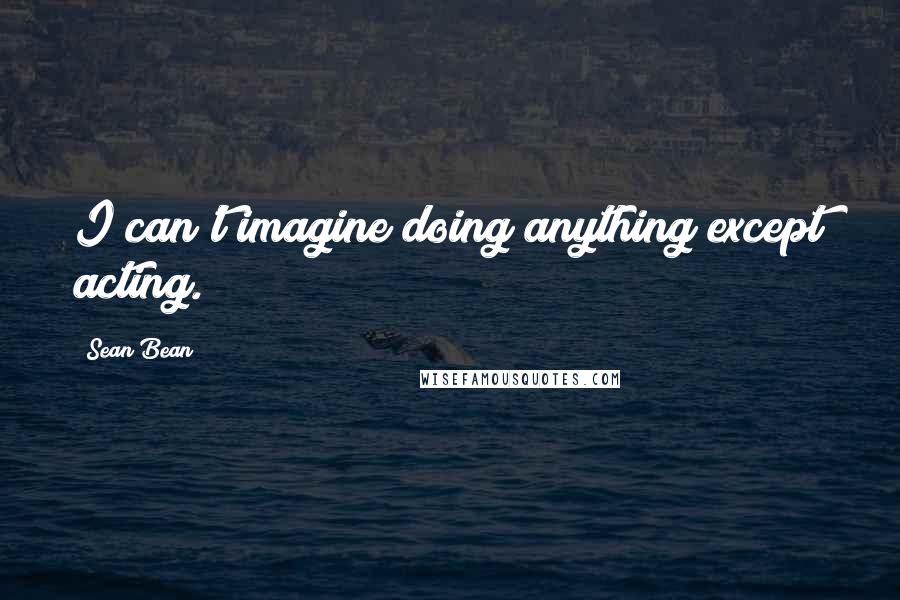 Sean Bean Quotes: I can't imagine doing anything except acting.