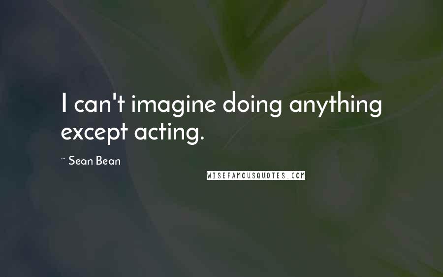 Sean Bean Quotes: I can't imagine doing anything except acting.