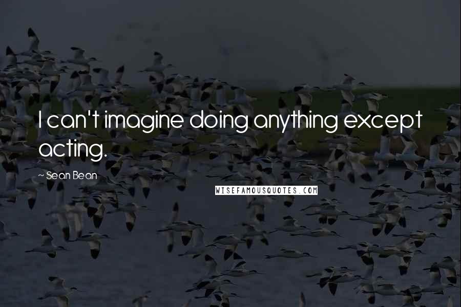 Sean Bean Quotes: I can't imagine doing anything except acting.