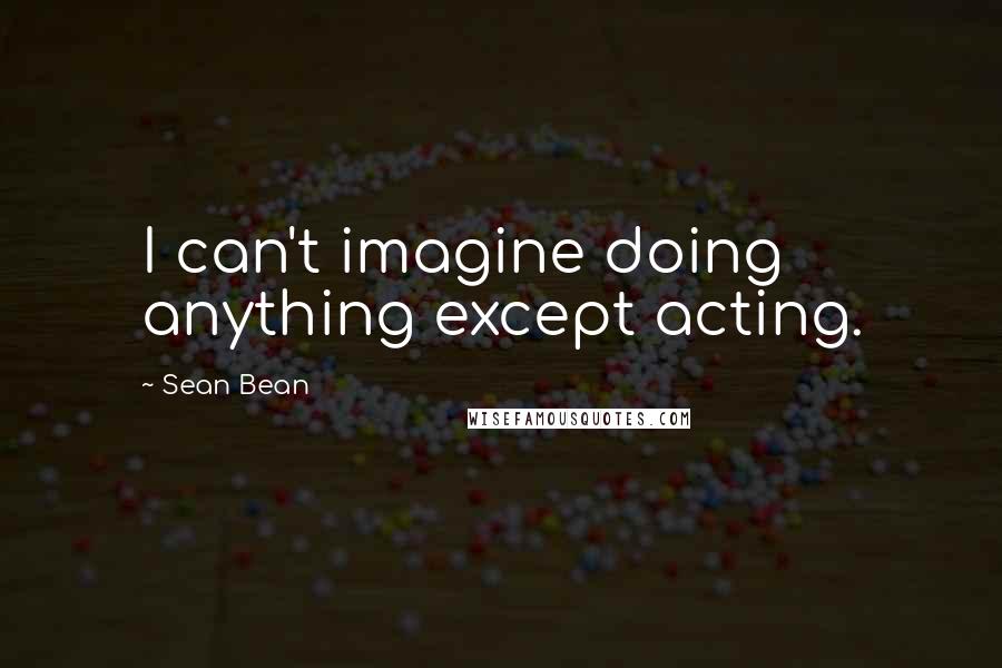 Sean Bean Quotes: I can't imagine doing anything except acting.