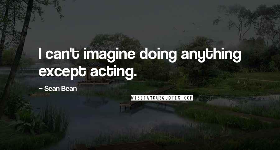 Sean Bean Quotes: I can't imagine doing anything except acting.