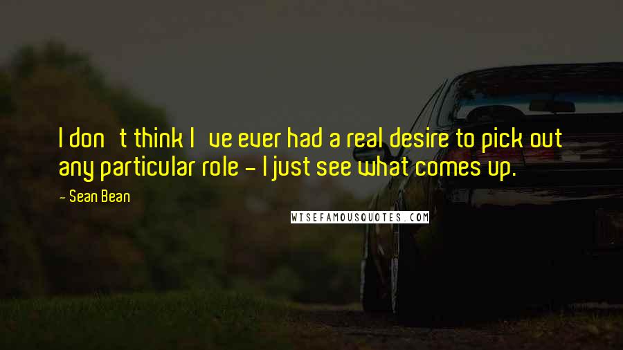 Sean Bean Quotes: I don't think I've ever had a real desire to pick out any particular role - I just see what comes up.